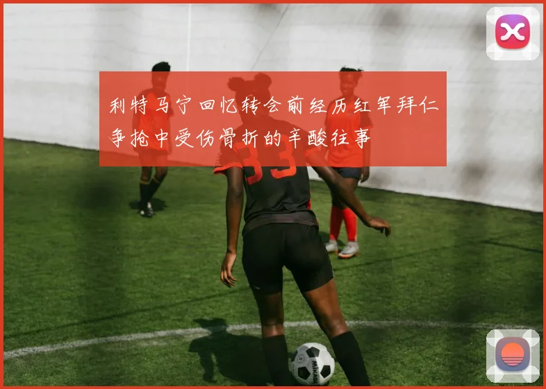 利特马宁回忆转会前经历红军拜仁争抢中受伤骨折的辛酸往事