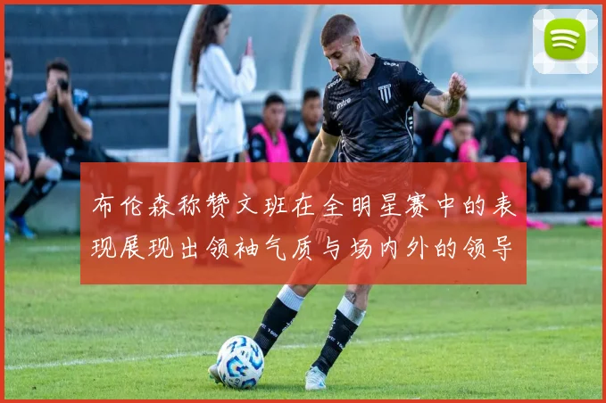 布伦森称赞文班在全明星赛中的表现展现出领袖气质与场内外的领导力