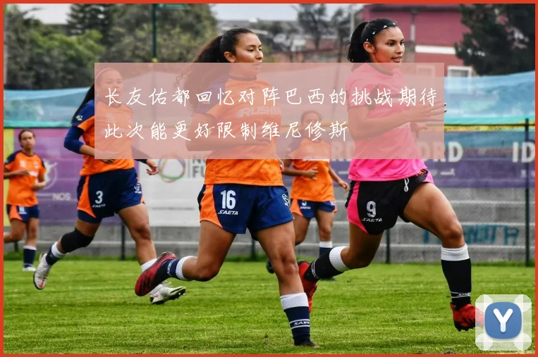 长友佑都回忆对阵巴西的挑战期待此次能更好限制维尼修斯