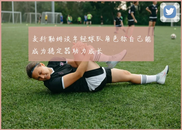 麦科勒姆谈年轻球队角色称自己能成为稳定器助力成长