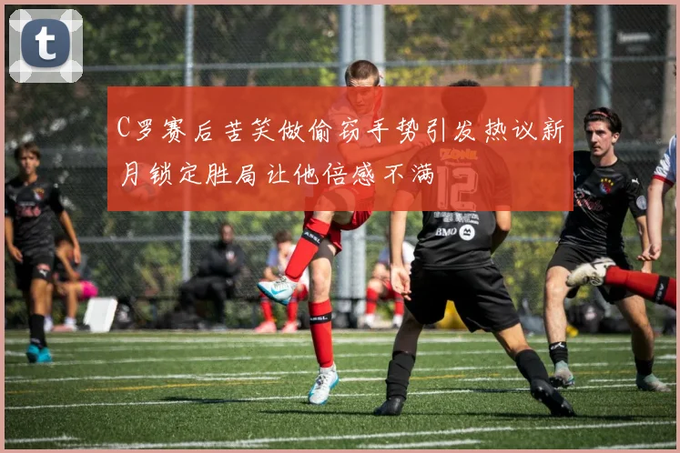 C罗赛后苦笑做偷窃手势引发热议新月锁定胜局让他倍感不满