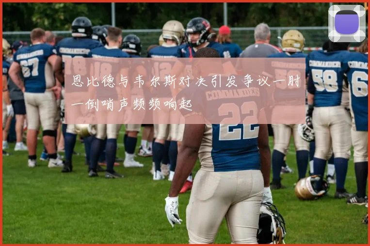 恩比德与韦尔斯对决引发争议一肘一倒哨声频频响起