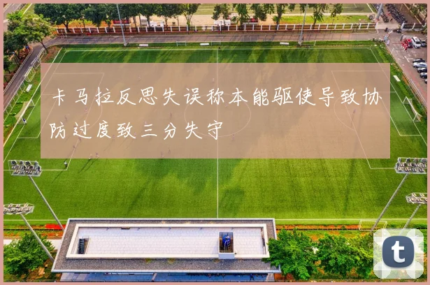 卡马拉反思失误称本能驱使导致协防过度致三分失守
