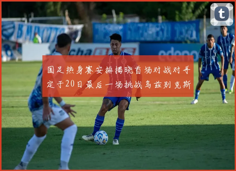 国足热身赛安排揭晓首场对战对手定于20日最后一场挑战乌兹别克斯坦
