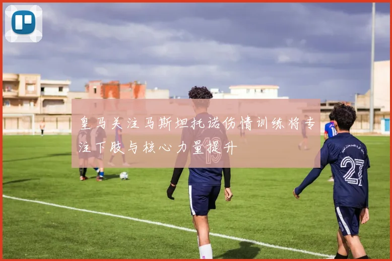皇马关注马斯坦托诺伤情训练将专注下肢与核心力量提升