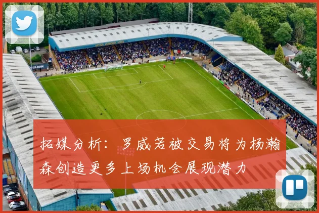 拓媒分析：罗威若被交易将为杨瀚森创造更多上场机会展现潜力
