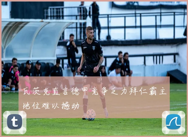 瓦茨克直言德甲竞争乏力拜仁霸主地位难以撼动