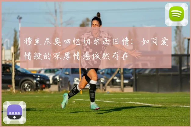 穆里尼奥回忆切尔西旧情：如同爱情般的深厚情感依然存在