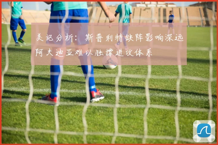 美记分析：斯普利特缺阵影响深远阿夫迪亚难以独撑进攻体系