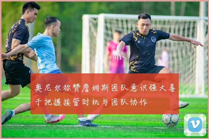 奥尼尔称赞詹姆斯团队意识强大善于把握接管时机与团队协作