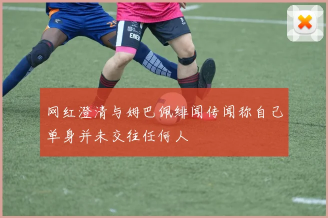 网红澄清与姆巴佩绯闻传闻称自己单身并未交往任何人