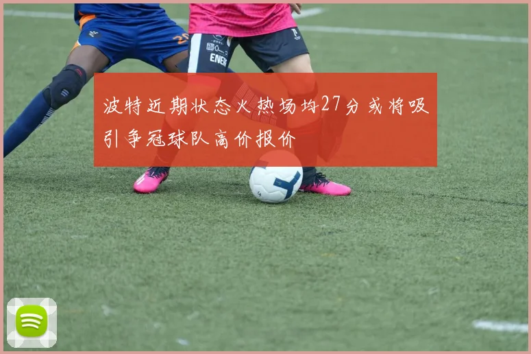 波特近期状态火热场均27分或将吸引争冠球队高价报价
