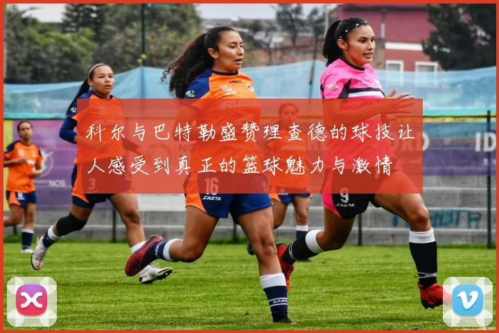 科尔与巴特勒盛赞理查德的球技让人感受到真正的篮球魅力与激情