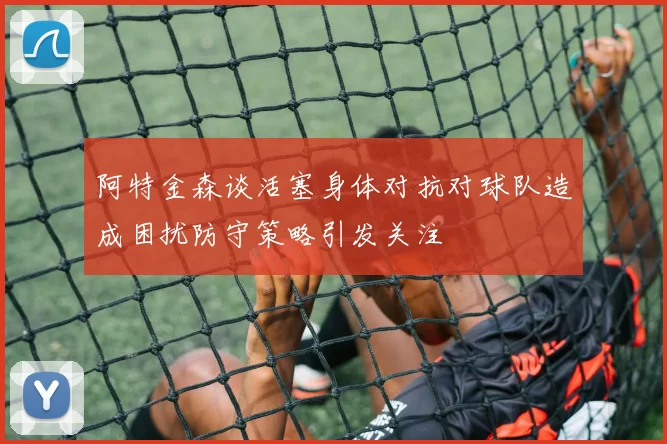 阿特金森谈活塞身体对抗对球队造成困扰防守策略引发关注