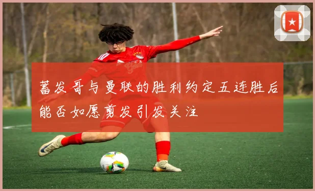 蓄发哥与曼联的胜利约定五连胜后能否如愿剪发引发关注