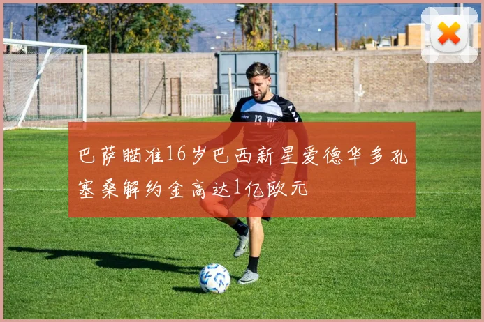 巴萨瞄准16岁巴西新星爱德华多孔塞桑解约金高达1亿欧元