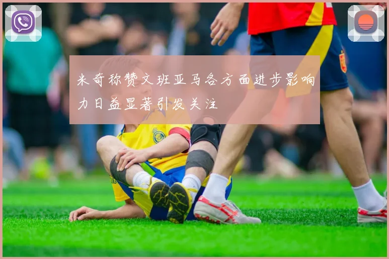 米奇称赞文班亚马各方面进步影响力日益显著引发关注