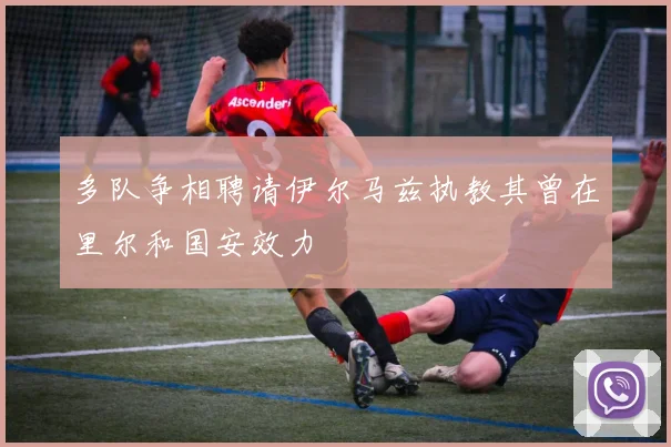 多队争相聘请伊尔马兹执教其曾在里尔和国安效力