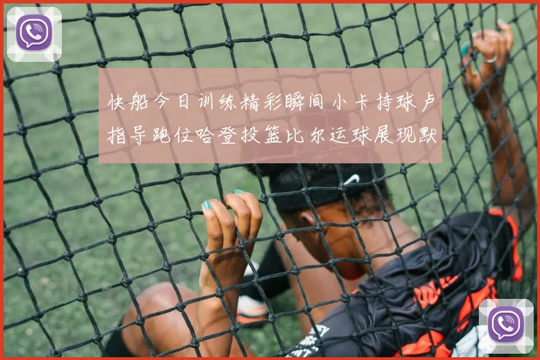 快船今日训练精彩瞬间小卡持球卢指导跑位哈登投篮比尔运球展现默契