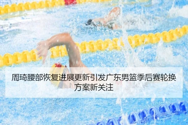 周琦腰部恢复进展更新引发广东男篮季后赛轮换方案新关注